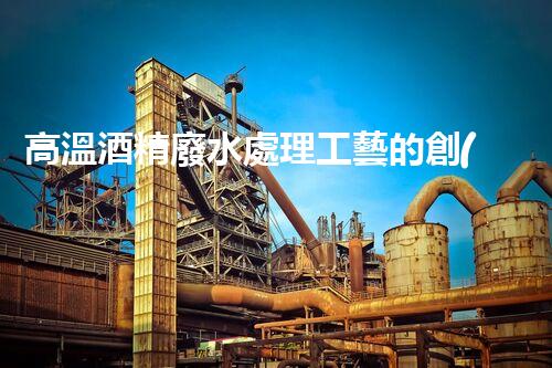 高溫酒精廢水處理工藝的創(chuàng)新與突破？